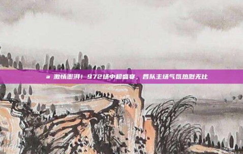 🌪️激情澎湃！972场中超盛宴，各队主场气氛热烈无比