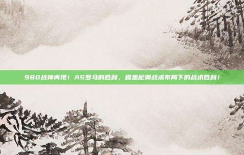 980战神再现！AS罗马的胜利，穆里尼奥战术布局下的战术胜利！