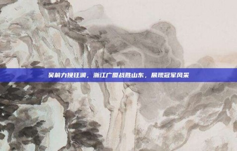 吴前力挽狂澜，浙江广厦战胜山东，展现冠军风采