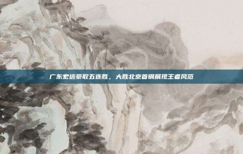 广东宏远豪取五连胜，大胜北京首钢展现王者风范