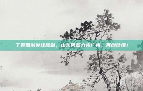 丁彦雨航外线犀利，山东男篮力克广州，再创佳绩！