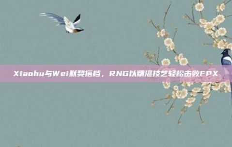 Xiaohu与Wei默契搭档，RNG以精湛技艺轻松击败FPX