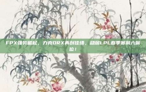 FPX强势崛起，力克DRX再创佳绩，稳居LPL春季赛前六席位！