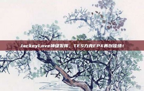 JackeyLove神级发挥，TES力克FPX再创佳绩！