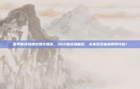 意甲新球场建设如火如荼，362座球场崛起，未来足球盛宴即将开启！