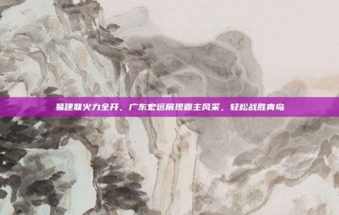 易建联火力全开，广东宏远展现霸主风采，轻松战胜青岛