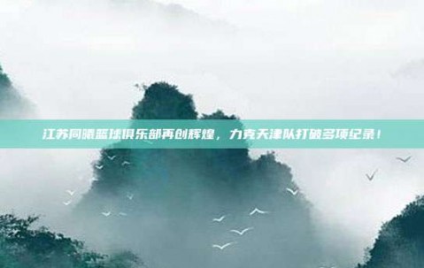 江苏同曦篮球俱乐部再创辉煌，力克天津队打破多项纪录！