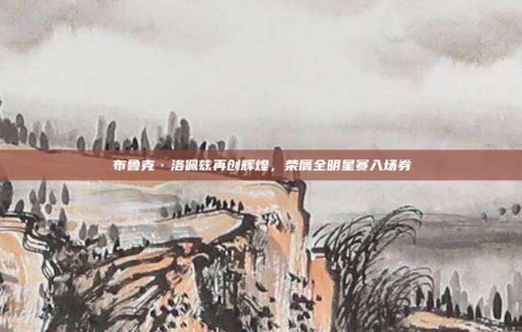 布鲁克·洛佩兹再创辉煌，荣膺全明星赛入场券