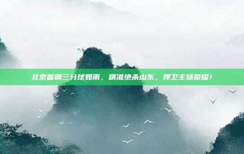 北京首钢三分球如雨，精准绝杀山东，捍卫主场荣耀！