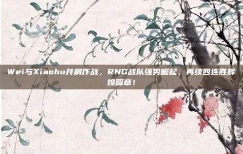 Wei与Xiaohu并肩作战，RNG战队强势崛起，再续四连胜辉煌篇章！