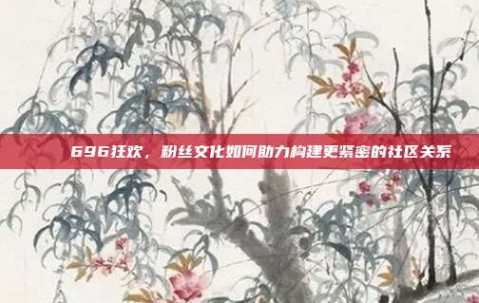 🎉 696狂欢，粉丝文化如何助力构建更紧密的社区关系