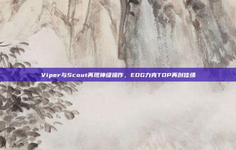 Viper与Scout再现神级操作，EDG力克TOP再创佳绩