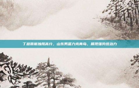 丁彦雨航独揽高分，山东男篮力克青岛，展现强势统治力