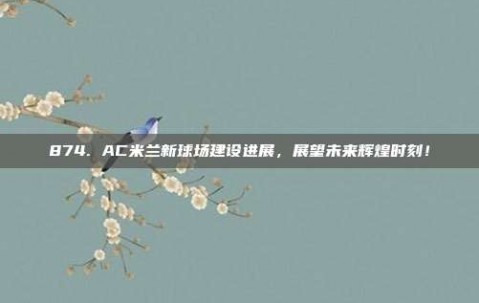 874. AC米兰新球场建设进展，展望未来辉煌时刻！