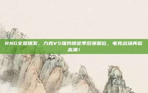 RNG全员爆发，力克V5强势锁定季后赛席位，电竞战场再掀高潮！