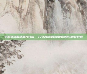 中超外援市场潜力分析，772名球员背后的商业与竞技价值