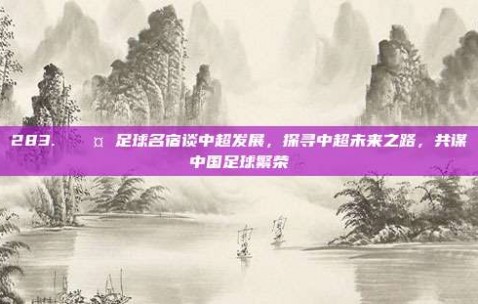 283. 🎤 足球名宿谈中超发展，探寻中超未来之路，共谋中国足球繁荣