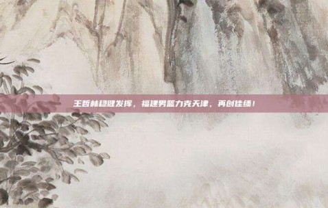 王哲林稳健发挥，福建男篮力克天津，再创佳绩！