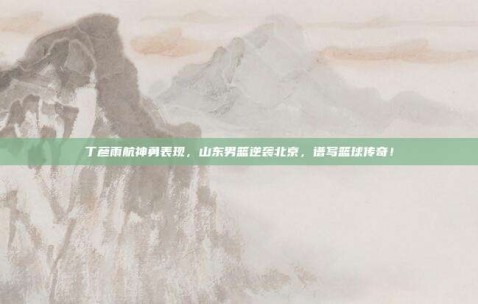 丁彦雨航神勇表现，山东男篮逆袭北京，谱写篮球传奇！