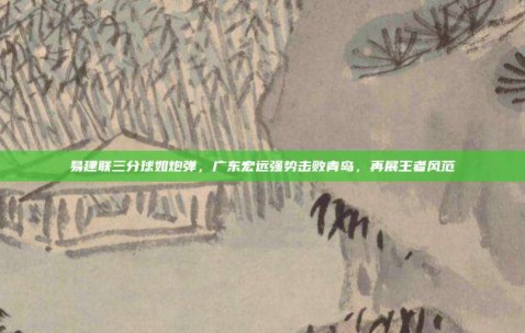 易建联三分球如炮弹，广东宏远强势击败青岛，再展王者风范