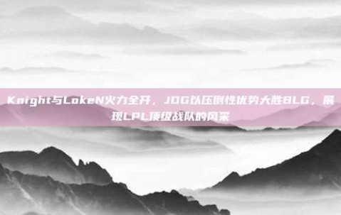 Knight与LokeN火力全开，JDG以压倒性优势大胜BLG，展现LPL顶级战队的风采