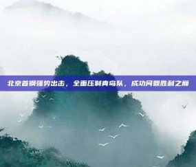 北京首钢强势出击，全面压制青岛队，成功问鼎胜利之巅