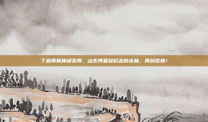 丁彦雨航神级发挥，山东男篮轻松击败吉林，再创佳绩！