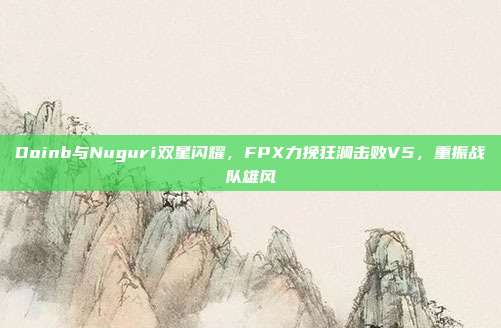 Doinb与Nuguri双星闪耀，FPX力挽狂澜击败V5，重振战队雄风