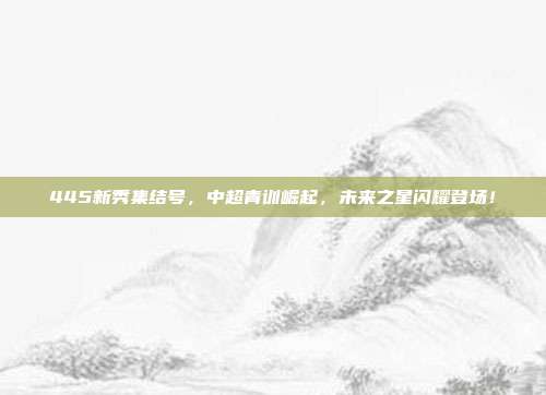 445新秀集结号，中超青训崛起，未来之星闪耀登场！