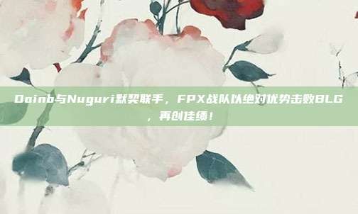 Doinb与Nuguri默契联手，FPX战队以绝对优势击败BLG，再创佳绩！