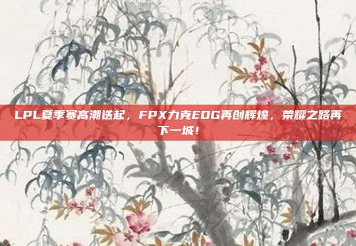 LPL夏季赛高潮迭起，FPX力克EDG再创辉煌，荣耀之路再下一城！