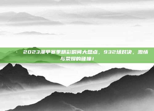 📷 2023澳甲赛季精彩瞬间大盘点，932场对决，激情与荣耀的碰撞！