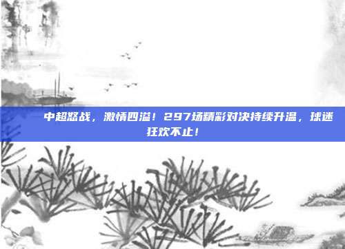 🎉 中超怒战，激情四溢！297场精彩对决持续升温，球迷狂欢不止！