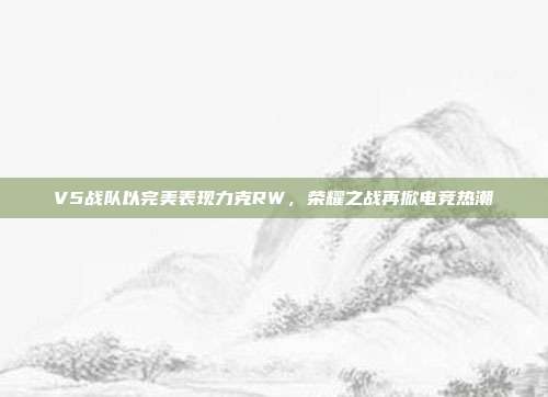 V5战队以完美表现力克RW，荣耀之战再掀电竞热潮