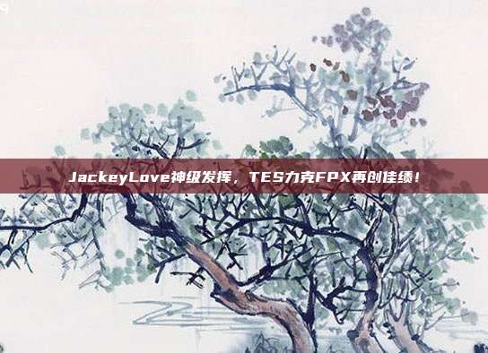 JackeyLove神级发挥，TES力克FPX再创佳绩！