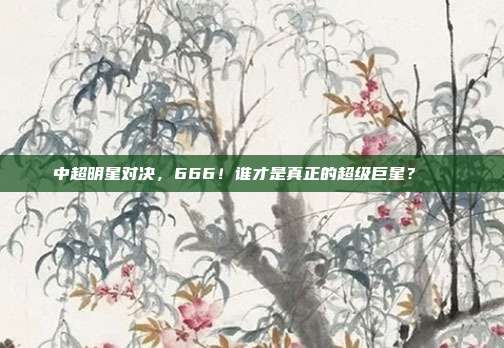 中超明星对决，666！谁才是真正的超级巨星？🌟