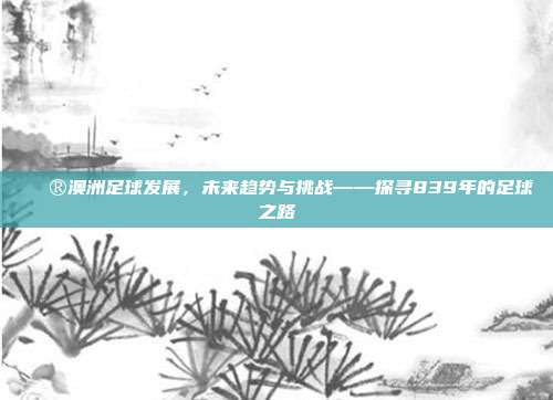 🔮澳洲足球发展，未来趋势与挑战——探寻839年的足球之路