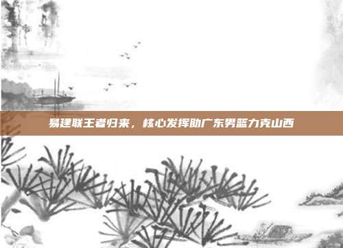 易建联王者归来，核心发挥助广东男篮力克山西