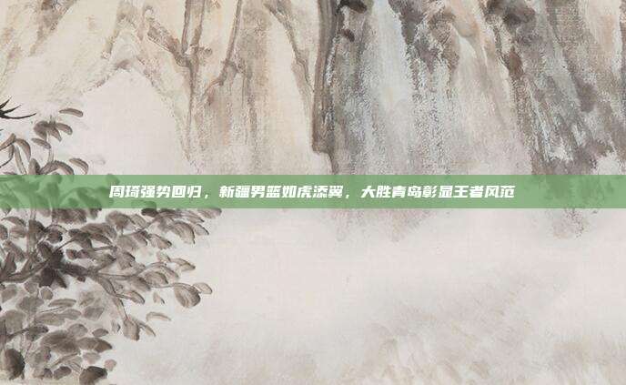 周琦强势回归，新疆男篮如虎添翼，大胜青岛彰显王者风范