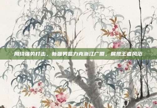 周琦强势打击，新疆男篮力克浙江广厦，展现王者风范