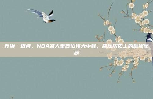 乔治·迈肯，NBA名人堂首位伟大中锋，篮球历史上的璀璨星辰