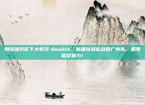 周琦强势砍下大号双-double，新疆队轻松战胜广州队，展现篮球魅力！