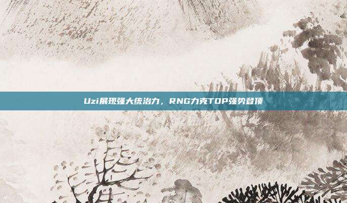 Uzi展现强大统治力，RNG力克TOP强势登顶