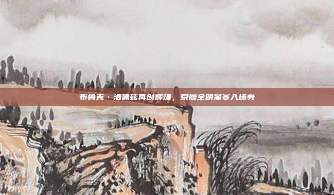 布鲁克·洛佩兹再创辉煌，荣膺全明星赛入场券