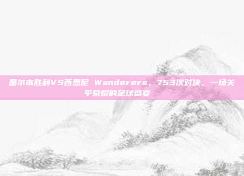 墨尔本胜利VS西悉尼 Wanderers，753次对决，一场关乎荣耀的足球盛宴 ⚔️