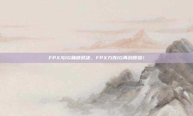 FPX与IG巅峰对决，FPX力克IG再创辉煌！