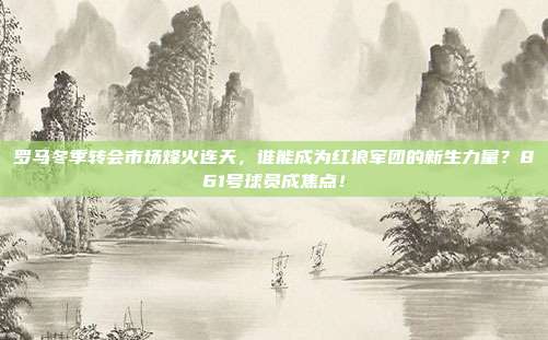 罗马冬季转会市场烽火连天，谁能成为红狼军团的新生力量？861号球员成焦点！