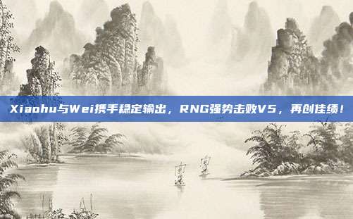 Xiaohu与Wei携手稳定输出，RNG强势击败V5，再创佳绩！