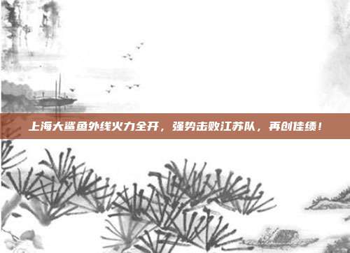 上海大鲨鱼外线火力全开，强势击败江苏队，再创佳绩！