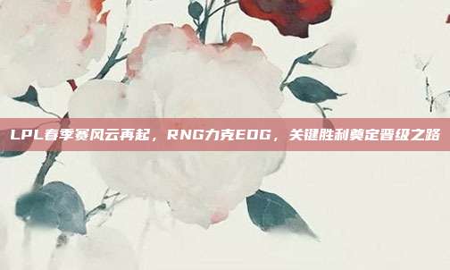 LPL春季赛风云再起，RNG力克EDG，关键胜利奠定晋级之路